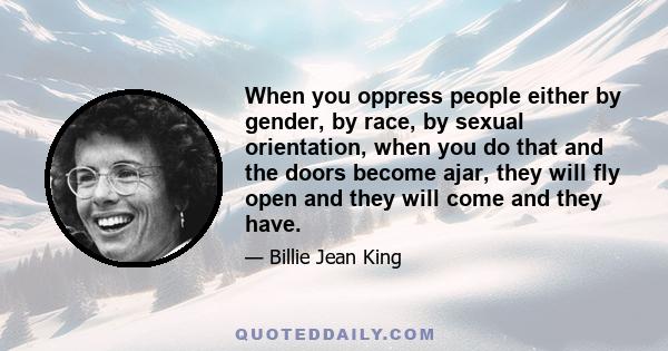 When you oppress people either by gender, by race, by sexual orientation, when you do that and the doors become ajar, they will fly open and they will come and they have.