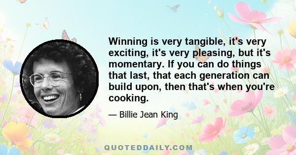 Winning is very tangible, it's very exciting, it's very pleasing, but it's momentary. If you can do things that last, that each generation can build upon, then that's when you're cooking.