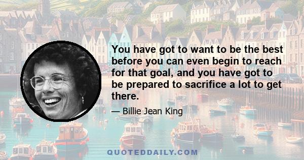 You have got to want to be the best before you can even begin to reach for that goal, and you have got to be prepared to sacrifice a lot to get there.