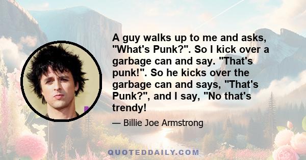 A guy walks up to me and asks, What's Punk?. So I kick over a garbage can and say. That's punk!. So he kicks over the garbage can and says, That's Punk?, and I say, No that's trendy!