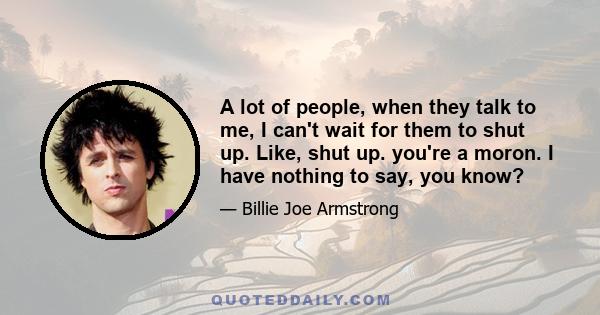 A lot of people, when they talk to me, I can't wait for them to shut up. Like, shut up. you're a moron. I have nothing to say, you know?