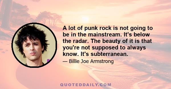 A lot of punk rock is not going to be in the mainstream. It's below the radar. The beauty of it is that you're not supposed to always know. It's subterranean.