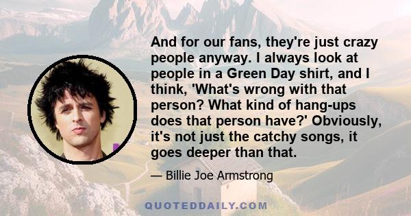 And for our fans, they're just crazy people anyway. I always look at people in a Green Day shirt, and I think, 'What's wrong with that person? What kind of hang-ups does that person have?' Obviously, it's not just the