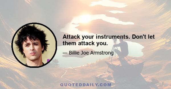 Attack your instruments. Don't let them attack you.