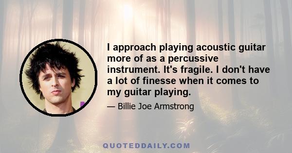 I approach playing acoustic guitar more of as a percussive instrument. It's fragile. I don't have a lot of finesse when it comes to my guitar playing.