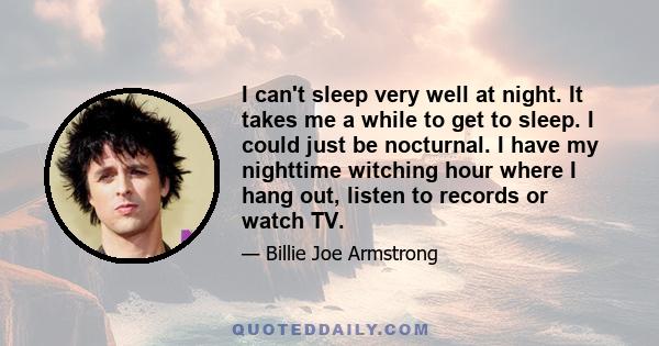 I can't sleep very well at night. It takes me a while to get to sleep. I could just be nocturnal. I have my nighttime witching hour where I hang out, listen to records or watch TV.