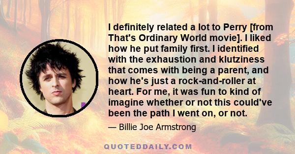 I definitely related a lot to Perry [from That's Ordinary World movie]. I liked how he put family first. I identified with the exhaustion and klutziness that comes with being a parent, and how he's just a