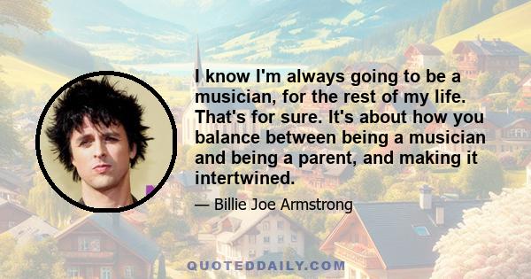 I know I'm always going to be a musician, for the rest of my life. That's for sure. It's about how you balance between being a musician and being a parent, and making it intertwined.