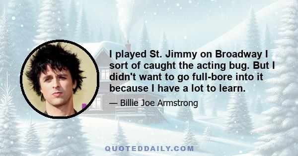 I played St. Jimmy on Broadway I sort of caught the acting bug. But I didn't want to go full-bore into it because I have a lot to learn.