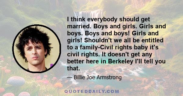 I think everybody should get married. Boys and girls. Girls and boys. Boys and boys! Girls and girls! Shouldn't we all be entitled to a family-Civil rights baby it's civil rights. It doesn't get any better here in