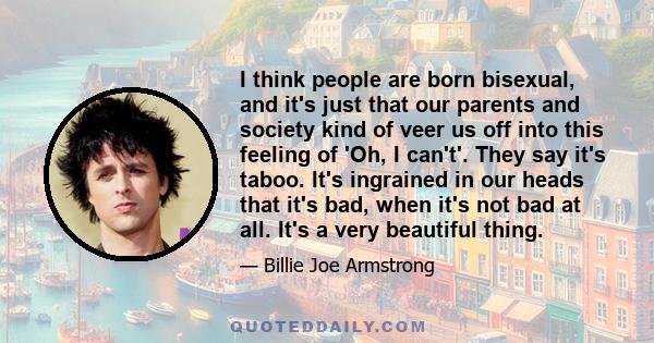 I think people are born bisexual, and it's just that our parents and society kind of veer us off into this feeling of 'Oh, I can't'. They say it's taboo. It's ingrained in our heads that it's bad, when it's not bad at