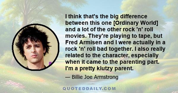 I think that's the big difference between this one [Ordinary World] and a lot of the other rock 'n' roll movies. They're playing to tape, but Fred Armisen and I were actually in a rock 'n' roll bad together. I also