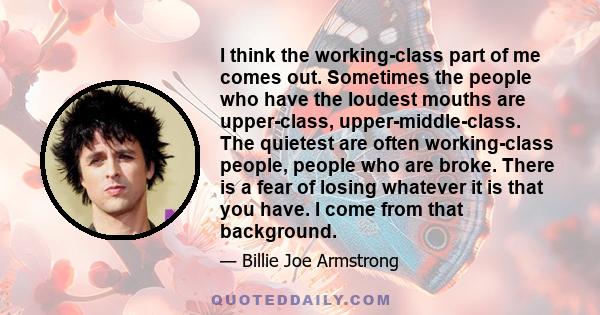 I think the working-class part of me comes out. Sometimes the people who have the loudest mouths are upper-class, upper-middle-class. The quietest are often working-class people, people who are broke. There is a fear of 