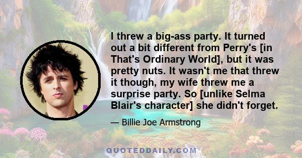 I threw a big-ass party. It turned out a bit different from Perry's [in That's Ordinary World], but it was pretty nuts. It wasn't me that threw it though, my wife threw me a surprise party. So [unlike Selma Blair's