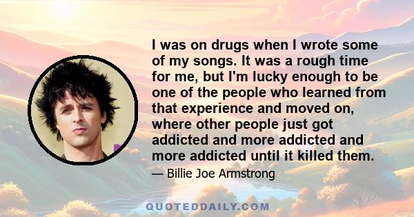 I was on drugs when I wrote some of my songs. It was a rough time for me, but I'm lucky enough to be one of the people who learned from that experience and moved on, where other people just got addicted and more