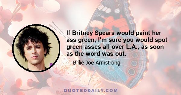 If Britney Spears would paint her ass green, I'm sure you would spot green asses all over L.A., as soon as the word was out.