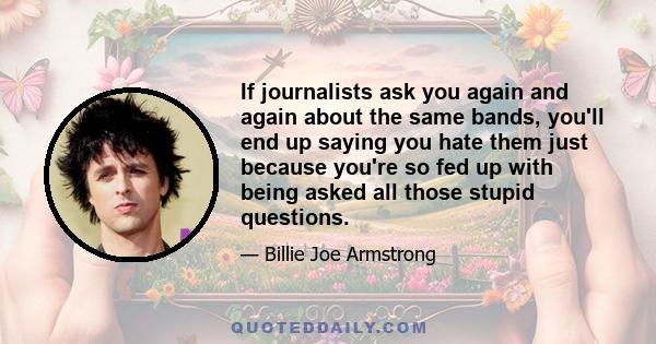 If journalists ask you again and again about the same bands, you'll end up saying you hate them just because you're so fed up with being asked all those stupid questions.