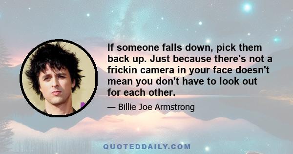 If someone falls down, pick them back up. Just because there's not a frickin camera in your face doesn't mean you don't have to look out for each other.