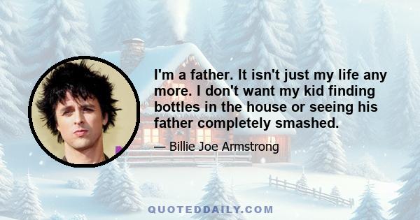 I'm a father. It isn't just my life any more. I don't want my kid finding bottles in the house or seeing his father completely smashed.