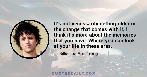 It's not necessarily getting older or the change that comes with it, I think it's more about the memories that you have. Where you can look at your life in these eras.