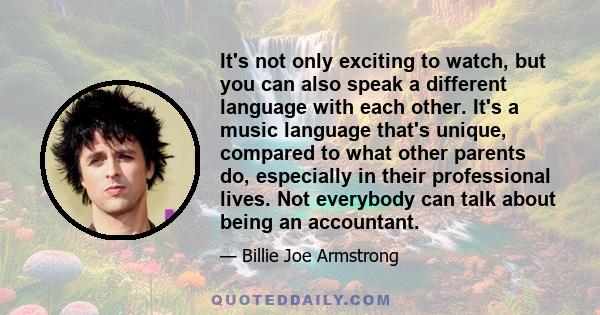 It's not only exciting to watch, but you can also speak a different language with each other. It's a music language that's unique, compared to what other parents do, especially in their professional lives. Not everybody 