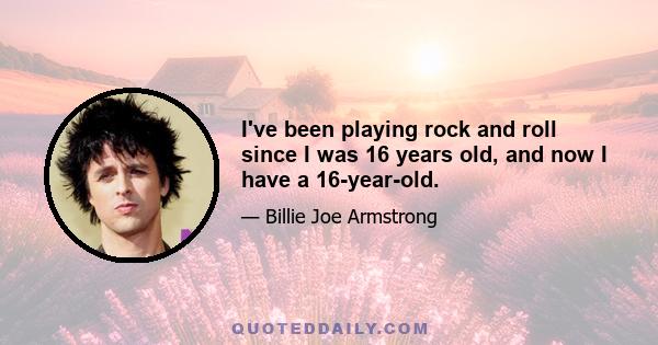 I've been playing rock and roll since I was 16 years old, and now I have a 16-year-old.