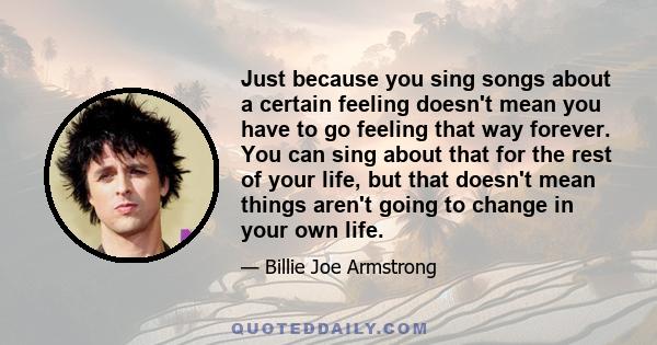 Just because you sing songs about a certain feeling doesn't mean you have to go feeling that way forever. You can sing about that for the rest of your life, but that doesn't mean things aren't going to change in your