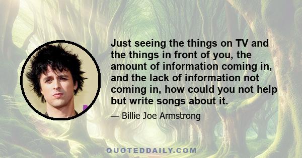 Just seeing the things on TV and the things in front of you, the amount of information coming in, and the lack of information not coming in, how could you not help but write songs about it.