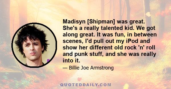 Madisyn [Shipman] was great. She's a really talented kid. We got along great. It was fun, in between scenes, I'd pull out my iPod and show her different old rock 'n' roll and punk stuff, and she was really into it.