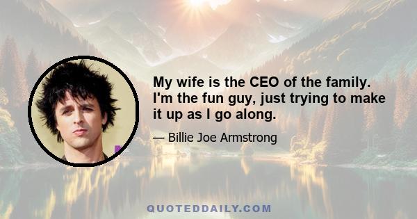 My wife is the CEO of the family. I'm the fun guy, just trying to make it up as I go along.