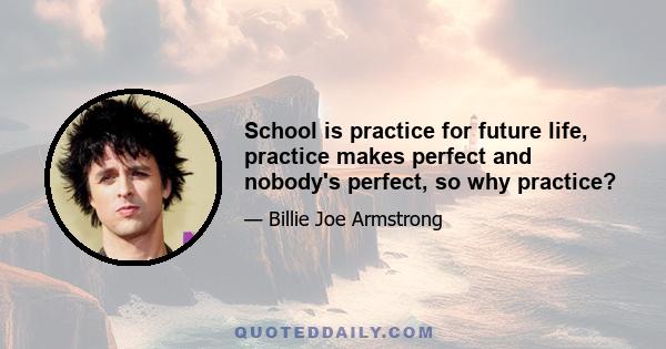 School is practice for future life, practice makes perfect and nobody's perfect, so why practice?