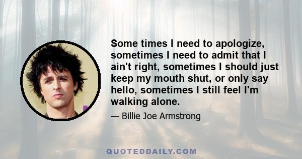 Some times I need to apologize, sometimes I need to admit that I ain't right, sometimes I should just keep my mouth shut, or only say hello, sometimes I still feel I'm walking alone.