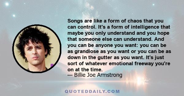 Songs are like a form of chaos that you can control. It's a form of intelligence that maybe you only understand and you hope that someone else can understand. And you can be anyone you want: you can be as grandiose as