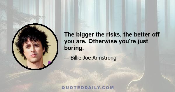 The bigger the risks, the better off you are. Otherwise you're just boring.