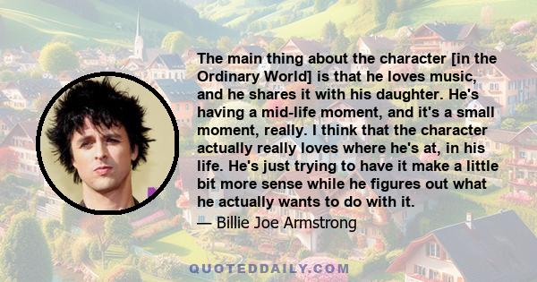 The main thing about the character [in the Ordinary World] is that he loves music, and he shares it with his daughter. He's having a mid-life moment, and it's a small moment, really. I think that the character actually