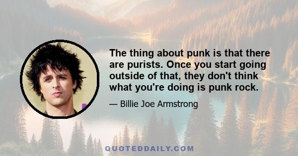 The thing about punk is that there are purists. Once you start going outside of that, they don't think what you're doing is punk rock.