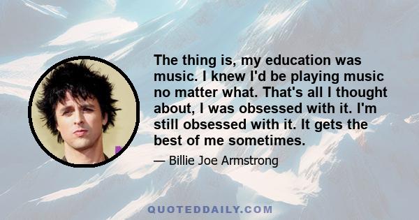 The thing is, my education was music. I knew I'd be playing music no matter what. That's all I thought about, I was obsessed with it. I'm still obsessed with it. It gets the best of me sometimes.