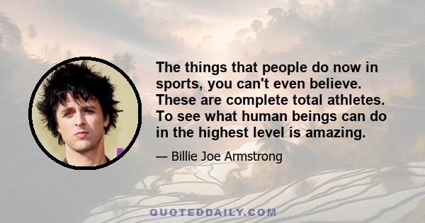 The things that people do now in sports, you can't even believe. These are complete total athletes. To see what human beings can do in the highest level is amazing.