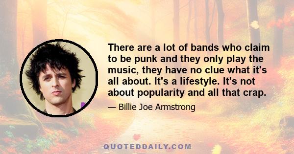 There are a lot of bands who claim to be punk and they only play the music, they have no clue what it's all about. It's a lifestyle. It's not about popularity and all that crap.