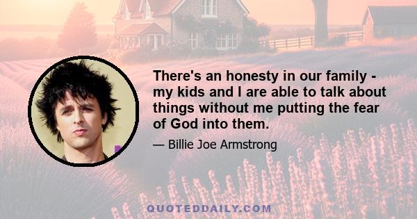 There's an honesty in our family - my kids and I are able to talk about things without me putting the fear of God into them.