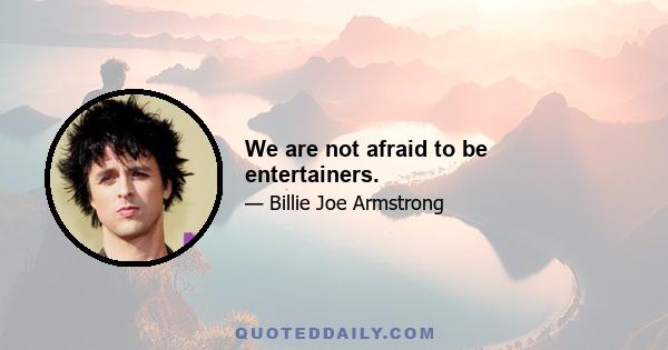 We are not afraid to be entertainers.