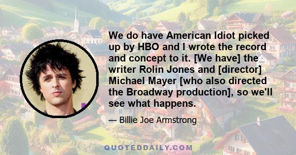 We do have American Idiot picked up by HBO and I wrote the record and concept to it. [We have] the writer Rolin Jones and [director] Michael Mayer [who also directed the Broadway production], so we'll see what happens.