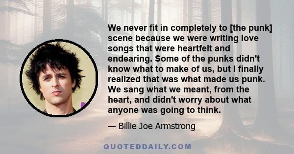 We never fit in completely to [the punk] scene because we were writing love songs that were heartfelt and endearing. Some of the punks didn't know what to make of us, but I finally realized that was what made us punk.