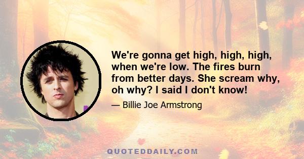 We're gonna get high, high, high, when we're low. The fires burn from better days. She scream why, oh why? I said I don't know!