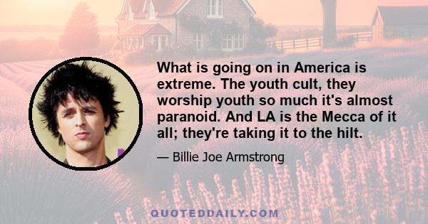 What is going on in America is extreme. The youth cult, they worship youth so much it's almost paranoid. And LA is the Mecca of it all; they're taking it to the hilt.