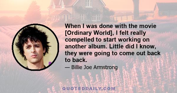 When I was done with the movie [Ordinary World], I felt really compelled to start working on another album. Little did I know, they were going to come out back to back.