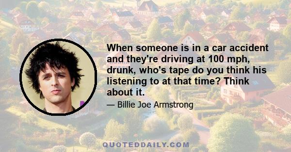 When someone is in a car accident and they're driving at 100 mph, drunk, who's tape do you think his listening to at that time? Think about it.