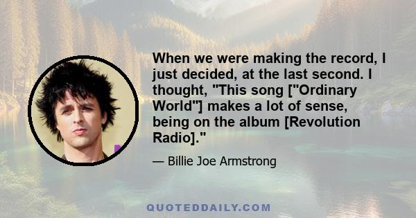 When we were making the record, I just decided, at the last second. I thought, This song [Ordinary World] makes a lot of sense, being on the album [Revolution Radio].