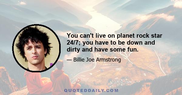 You can't live on planet rock star 24/7; you have to be down and dirty and have some fun.