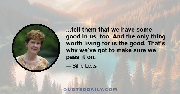 ...tell them that we have some good in us, too. And the only thing worth living for is the good. That’s why we’ve got to make sure we pass it on.